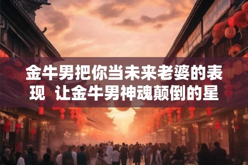 金牛男把你当未来老婆的表现  让金牛男神魂颠倒的星座