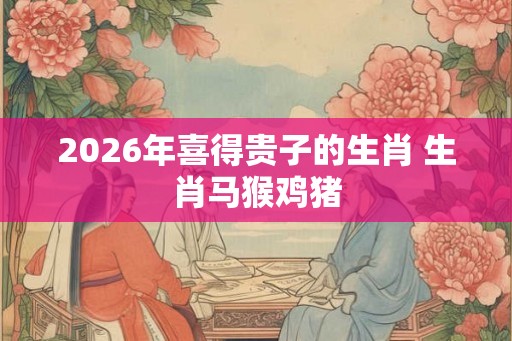 2026年喜得贵子的生肖 生肖马猴鸡猪