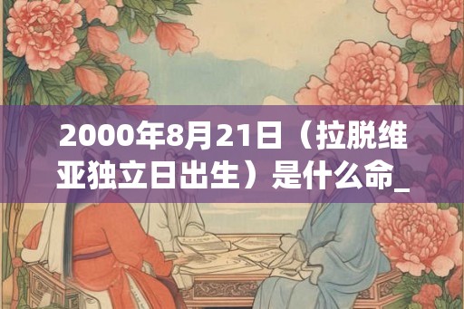 2000年8月21日(拉脱维亚独立日出生)是什么命_命运如何 2000年8月21日(拉脱维亚独立日出生)是什么命_命运如何