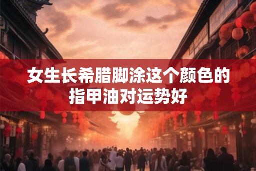 女生长希腊脚涂这个颜色的指甲油对运势好
