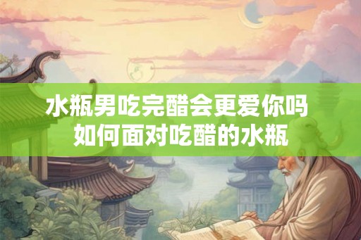 水瓶男吃完醋会更爱你吗 如何面对吃醋的水瓶 水瓶男吃完醋会更爱你吗 如何面对吃醋的水瓶