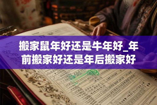 搬家鼠年好还是牛年好_年前搬家好还是年后搬家好 搬家鼠年好还是牛年好_年前搬家好还是年后搬家好