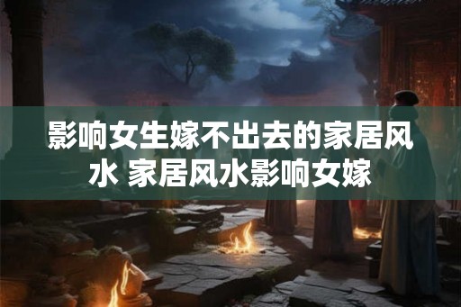 影响女生嫁不出去的家居风水 家居风水影响女嫁
