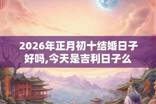 2026年正月初十结婚日子好吗,今天是吉利日子么