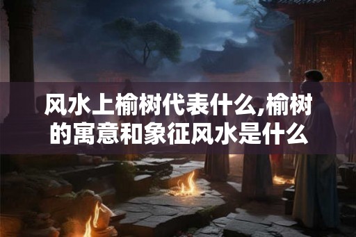 风水上榆树代表什么,榆树的寓意和象征风水是什么