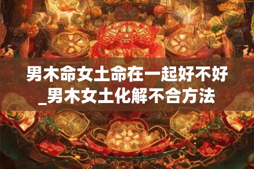 男木命女土命在一起好不好_男木女土化解不合方法