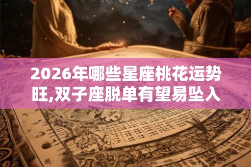 2026年哪些星座桃花运势旺,双子座脱单有望易坠入爱河