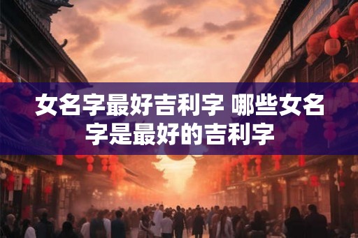 女名字最好吉利字 哪些女名字是最好的吉利字 女名字最好吉利字 哪些女名字是最好的吉利字