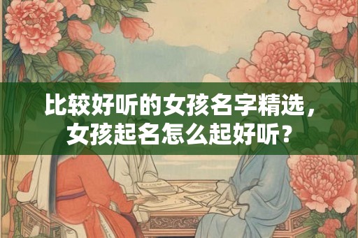 比较好听的女孩名字精选,女孩起名怎么起好听? 比较好听的女孩名字精选,女孩起名怎么起好听?
