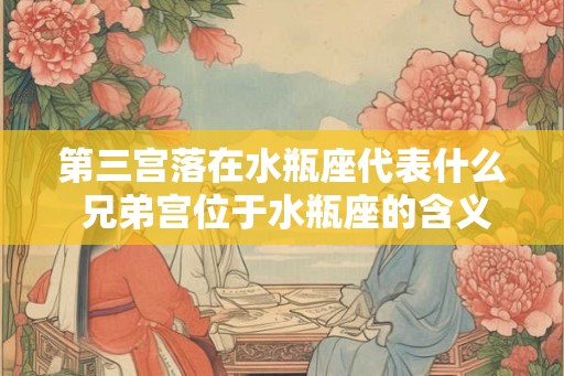 第三宫落在水瓶座代表什么 兄弟宫位于水瓶座的含义分析 第三宫落在水瓶座代表什么 兄弟宫位于水瓶座的含义分析