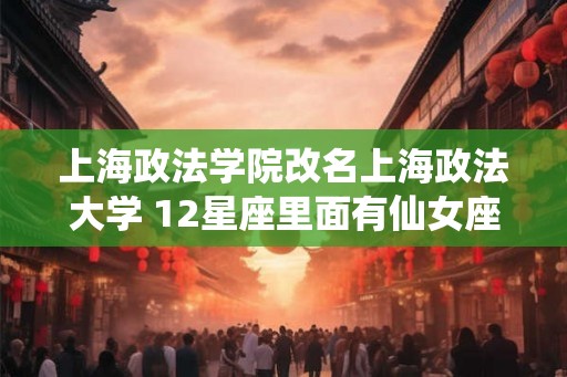 上海政法学院改名上海政法大学 12星座里面有仙女座吗
