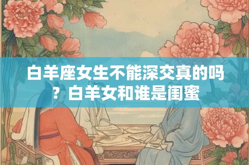 白羊座女生不能深交真的吗？白羊女和谁是闺蜜
