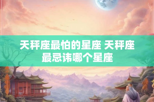 天秤座最怕的星座 天秤座最忌讳哪个星座 天秤座最怕的星座 天秤座最忌讳哪个星座