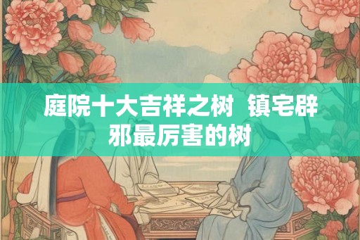 庭院十大吉祥之树  镇宅辟邪最厉害的树