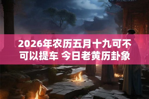 2026年农历五月十九可不可以提车 今日老黄历卦象