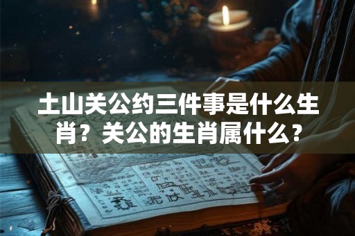 土山关公约三件事是什么生肖？关公的生肖属什么？