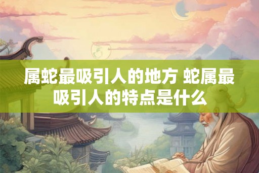 属蛇最吸引人的地方 蛇属最吸引人的特点是什么