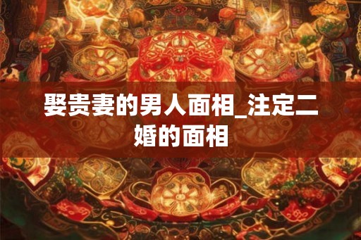 娶贵妻的男人面相_注定二婚的面相
