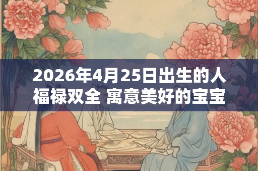 2026年4月25日出生的人福禄双全 寓意美好的宝宝取名