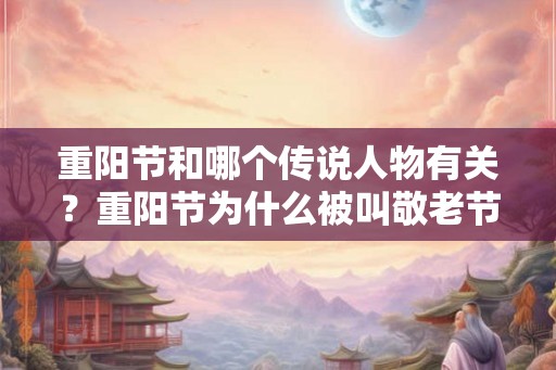 重阳节和哪个传说人物有关？重阳节为什么被叫敬老节？