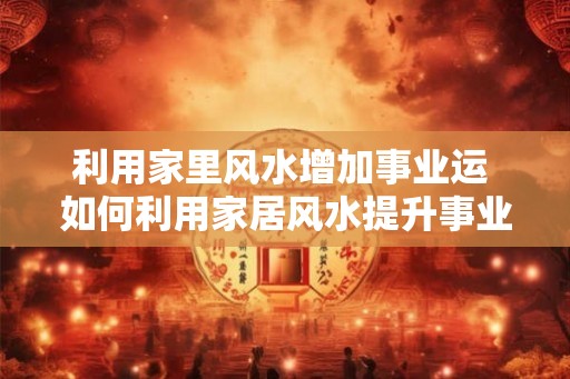 利用家里风水增加事业运 如何利用家居风水提升事业运