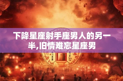 下降星座射手座男人的另一半,旧情难忘星座男
