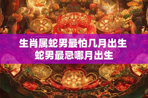 生肖属蛇男最怕几月出生 蛇男最忌哪月出生