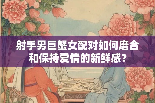 射手男巨蟹女配对如何磨合和保持爱情的新鲜感？
