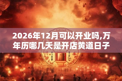 2026年12月可以开业吗,万年历哪几天是开店黄道日子