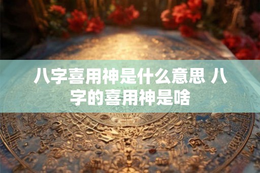 八字喜用神是什么意思 八字的喜用神是啥