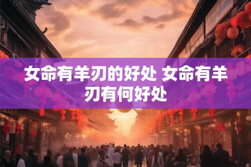 女命有羊刃的好处 女命有羊刃有何好处