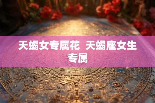 天蝎女专属花 天蝎座女生专属 天蝎女专属花 天蝎座女生专属