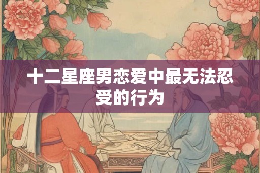 十二星座男恋爱中最无法忍受的行为 十二星座男恋爱中最无法忍受的行为