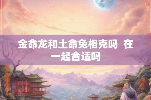 金命龙和土命兔相克吗  在一起合适吗