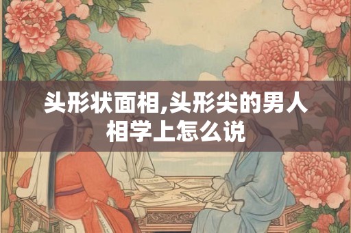 头形状面相,头形尖的男人相学上怎么说