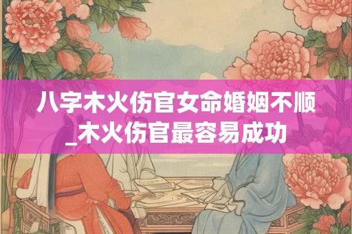 八字木火伤官女命婚姻不顺_木火伤官最容易成功