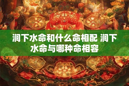 涧下水命和什么命相配 涧下水命与哪种命相容 涧下水命和什么命相配 涧下水命与哪种命相容