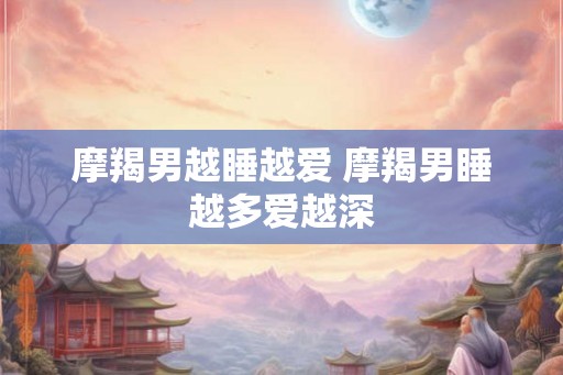 摩羯男越睡越爱 摩羯男睡越多爱越深 摩羯男越睡越爱 摩羯男睡越多爱越深