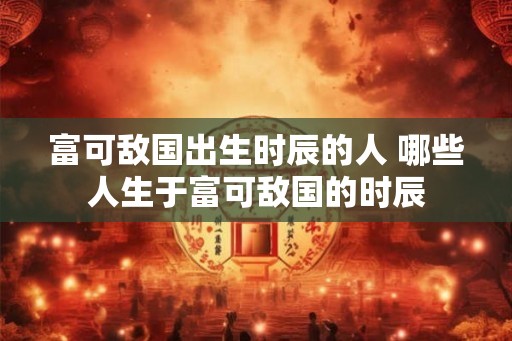 富可敌国出生时辰的人 哪些人生于富可敌国的时辰