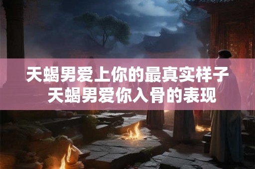 天蝎男爱上你的最真实样子  天蝎男爱你入骨的表现