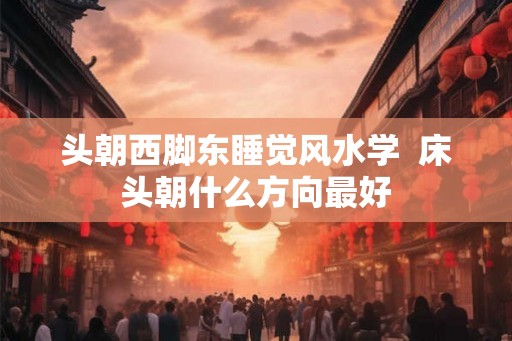 头朝西脚东睡觉风水学  床头朝什么方向最好