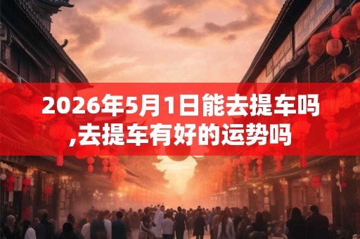 2026年5月1日能去提车吗,去提车有好的运势吗