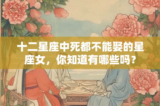 十二星座中死都不能娶的星座女，你知道有哪些吗？