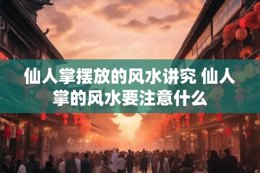 仙人掌摆放的风水讲究 仙人掌的风水要注意什么