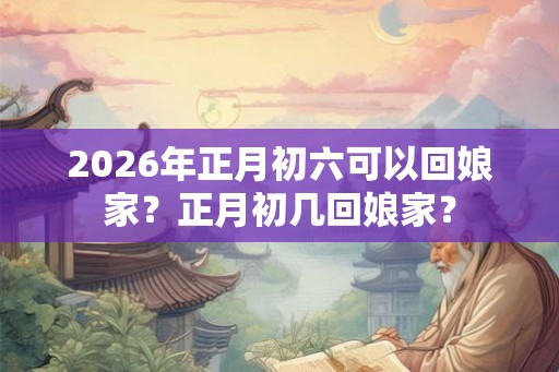 2026年正月初六可以回娘家？正月初几回娘家？