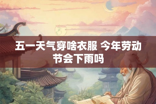 五一天气穿啥衣服 今年劳动节会下雨吗