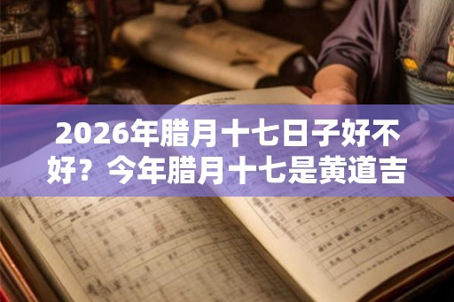 2026年腊月十七日子好不好？今年腊月十七是黄道吉日吗