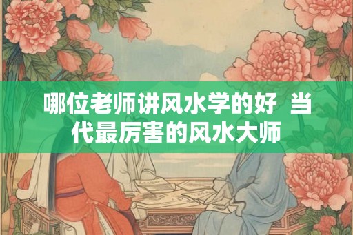 哪位老师讲风水学的好  当代最厉害的风水大师