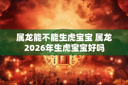 属龙能不能生虎宝宝 属龙2026年生虎宝宝好吗