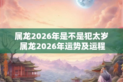 属龙2026年是不是犯太岁 属龙2026年运势及运程
